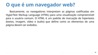 O que é um navegador web?
18
Basicamente, os navegadores interpretam as páginas codificadas em
HyperText Markup Language (HTML) para uma visualização compreensível
para o usuário comum. O HTML é um padrão de marcação de hipertexto
(textos, imagem, vídeo e áudio) que define como os elementos de uma
página devem ser exibidos.
 