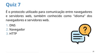 Quiz 7
É o protocolo utilizado para comunicação entre navegadores
e servidores web, também conhecido como "idioma" dos
navegadores e servidores web.
1. DNS
2. Navegador
3. HTTP
20
 