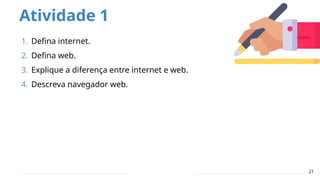Atividade 1
21
1. Defina internet.
2. Defina web.
3. Explique a diferença entre internet e web.
4. Descreva navegador web.
 