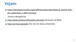 Vejam
25
● https://developer.mozilla.org/pt-BR/docs/Aprender/Getting_started_with_
the_web/Como_a_Web_funciona
(Leitura obrigatória)
● http://www.evolutionoftheweb.com/static (Evolução da Web)
● http://archive.org/web/ (Ver site em datas anteriores)
 