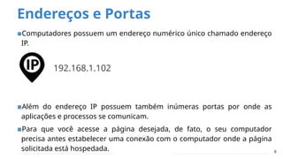 Endereços e Portas
▪Computadores possuem um endereço numérico único chamado endereço
IP.
▪Além do endereço IP possuem também inúmeras portas por onde as
aplicações e processos se comunicam.
▪Para que você acesse a página desejada, de fato, o seu computador
precisa antes estabelecer uma conexão com o computador onde a página
solicitada está hospedada. 6
192.168.1.102
 