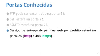 Portas Conhecidas
● FTP pode ser encontrado na porta 21.
● SSH estará na porta 22.
● SSMTP estará na porta 25.
● Serviço de entrega de páginas web por padrão estará na
porta 80 (http) e 443 (https).
7
 