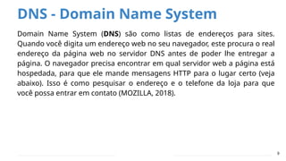 DNS - Domain Name System
Domain Name System (DNS) são como listas de endereços para sites.
Quando você digita um endereço web no seu navegador, este procura o real
endereço da página web no servidor DNS antes de poder lhe entregar a
página. O navegador precisa encontrar em qual servidor web a página está
hospedada, para que ele mande mensagens HTTP para o lugar certo (veja
abaixo). Isso é como pesquisar o endereço e o telefone da loja para que
você possa entrar em contato (MOZILLA, 2018).
9
 