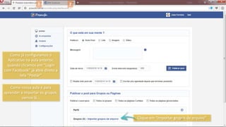 1 2
Clique em “Importar grupos de arquivo”
Como já configuramos o
Aplicativo na aula anterior,
quando clicamos em “Login
com Facebook” já abre direto a
tela “Postar”
Como nossa aula é para
aprender a importar os grupos,
vamos lá...
 