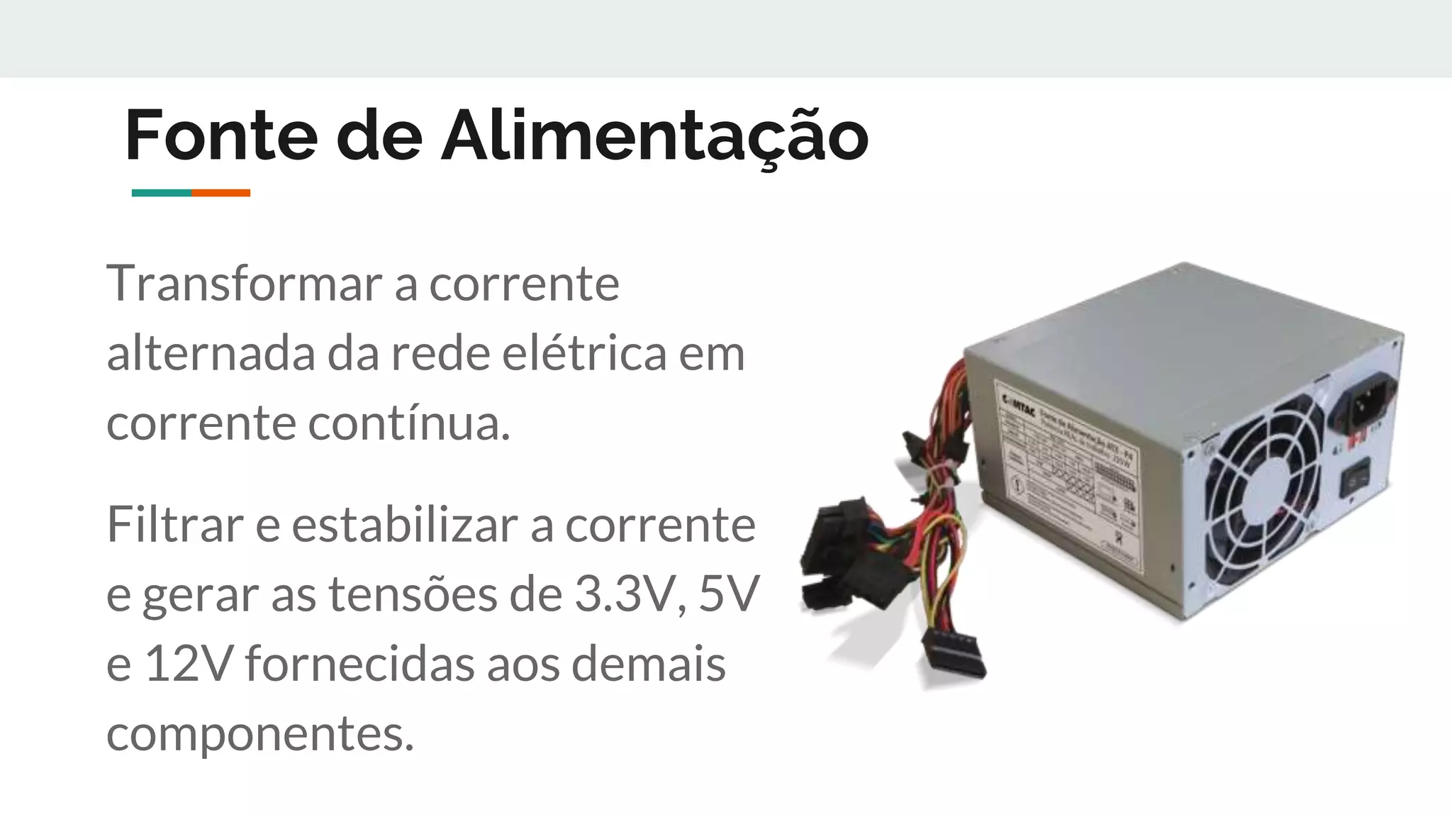 Fonte de Alimentação
Transformar a corrente
alternada da rede elétrica em
corrente contínua.
Filtrar e estabilizar a corrente
e gerar as tensões de 3.3V, 5V
e 12V fornecidas aos demais
componentes.
 