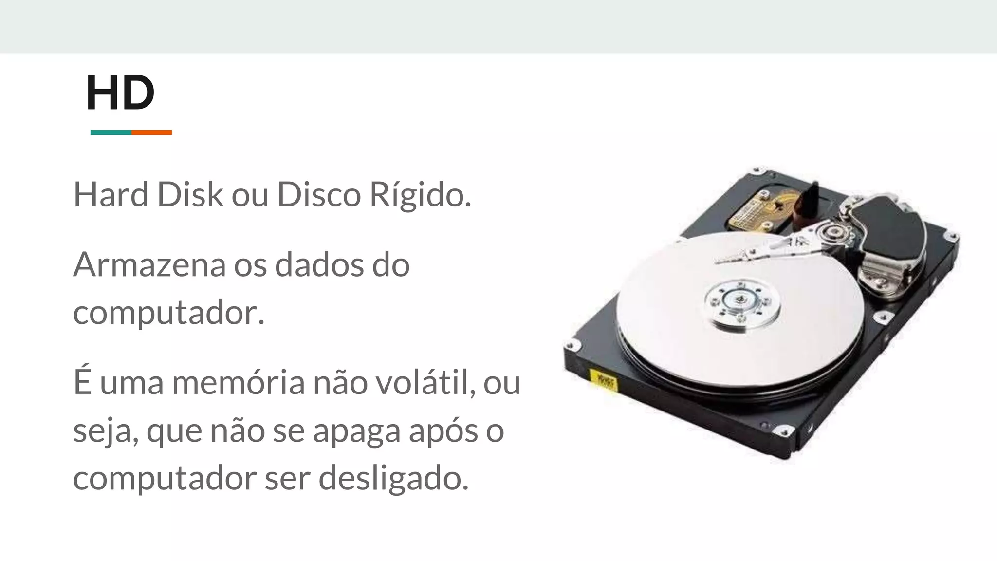 HD
Hard Disk ou Disco Rígido.
Armazena os dados do
computador.
É uma memória não volátil, ou
seja, que não se apaga após o
computador ser desligado.
 