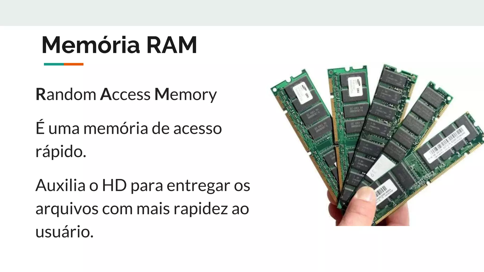 Memória RAM
Random Access Memory
É uma memória de acesso
rápido.
Auxilia o HD para entregar os
arquivos com mais rapidez ao
usuário.
 