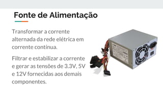 Fonte de Alimentação
Transformar a corrente
alternada da rede elétrica em
corrente contínua.
Filtrar e estabilizar a corrente
e gerar as tensões de 3.3V, 5V
e 12V fornecidas aos demais
componentes.
 