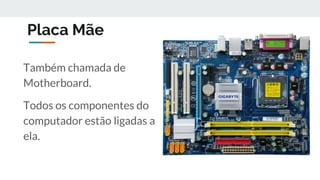 Placa Mãe
Também chamada de
Motherboard.
Todos os componentes do
computador estão ligadas a
ela.
 