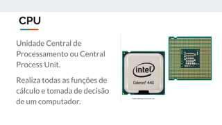 CPU
Unidade Central de
Processamento ou Central
Process Unit.
Realiza todas as funções de
cálculo e tomada de decisão
de um computador.
 