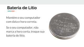 Bateria de Lítio
Mantém o seu computador
com data e hora correta.
Se o seu computador, não
marca a hora certa, troque sua
bateria de lítio.
 