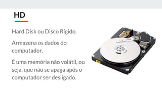HD
Hard Disk ou Disco Rígido.
Armazena os dados do
computador.
É uma memória não volátil, ou
seja, que não se apaga após o
computador ser desligado.
 