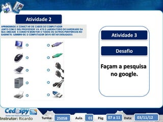 Atividade 2

                                                           Atividade 3

                                                              Desafio

                                                    Façam a pesquisa
                                                       no google.




Instrutor: Ricardo   Turma:   2505B   Aula:   01   Pág:   07 a 11 Data:   03/11/12
 