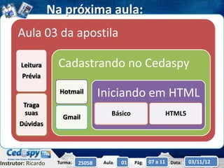 Na próxima aula:
       Aula 03 da apostila

        Leitura       Cadastrando no Cedaspy
        Prévia

                       Hotmail         Iniciando em HTML
         Traga
         suas                              Básico                 HTML5
                        Gmail
       Dúvidas




Instrutor: Ricardo    Turma:   2505B    Aula:   01   Pág:   07 a 11 Data:   03/11/12
 