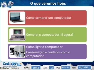 O que veremos hoje:


                       Como comprar um computador



                       Comprei o computador! E agora?


                       Como ligar o computador
                       Conservação e cuidados com o
                       computador


Instrutor: Ricardo   Turma:    2505B   Aula:   01   Pág:   07 a 11 Data:   03/11/12
 