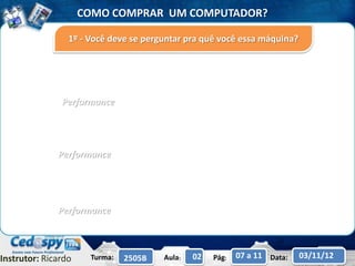 COMO COMPRAR UM COMPUTADOR?

                 1º - Você deve se perguntar pra quê você essa máquina?




               Performance




              Performance




              Performance



Instrutor: Ricardo    Turma:   2505B   Aula:   02   Pág:   07 a 11 Data:   03/11/12
 