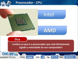 Processador - CPU


                                                 Intel

                                                 AMD
                Dica
              Lembre-se que é o processador que está diretamente
                   Ligado a velocidade do seu computador!


Instrutor: Ricardo     Turma:   2505B   Aula:   02   Pág:   07 a 11 Data:   03/11/12
 