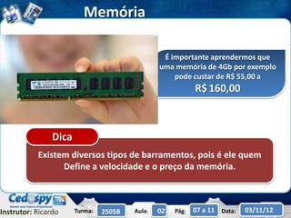 Memória

                                                 É importante aprendermos que
                                                uma memória de 4Gb por exemplo
                                                    pode custar de R$ 55,00 a
                                                            R$ 160,00



                Dica
           Existem diversos tipos de barramentos, pois é ele quem
                 Define a velocidade e o preço da memória.



Instrutor: Ricardo     Turma:   2505B   Aula:   02   Pág:   07 a 11 Data:   03/11/12
 