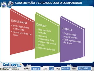 CONSERVAÇÃO E CUIDADOS COM O COMPUTADOR




Instrutor: Ricardo   Turma:   2505B   Aula:   01   Pág:   07 a 11 Data:   03/11/12
 