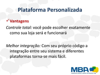 Plataforma Personalizada
 Vantagens
Controle total: você pode escolher exatamente
  como sua loja será e funcionará

Melhor integração: Com seu próprio código a
 integração entre seu sistema e diferentes
 plataformas torna-se mais fácil.
 