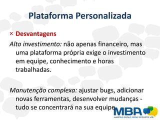 Plataforma Personalizada
× Desvantagens
Alto investimento: não apenas financeiro, mas
  uma plataforma própria exige o investimento
  em equipe, conhecimento e horas
  trabalhadas.

Manutenção complexa: ajustar bugs, adicionar
 novas ferramentas, desenvolver mudanças -
 tudo se concentrará na sua equipe.
 