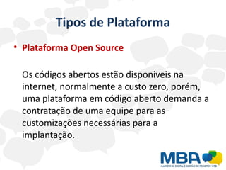 Tipos de Plataforma
• Plataforma Open Source

 Os códigos abertos estão disponiveis na
 internet, normalmente a custo zero, porém,
 uma plataforma em código aberto demanda a
 contratação de uma equipe para as
 customizações necessárias para a
 implantação.
 
