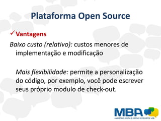 Plataforma Open Source
 Vantagens
Baixo custo (relativo): custos menores de
  implementação e modificação

  Mais flexibilidade: permite a personalização
  do código, por exemplo, você pode escrever
  seus próprio modulo de check-out.
 