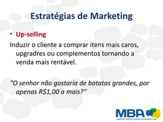 Estratégias de Marketing
• Up-selling
Induzir o cliente a comprar itens mais caros,
  upgradres ou complementos tornando a
  venda mais rentável.

“O senhor não gostaria de batatas grandes, por
  apenas R$1,00 a mais?”
 