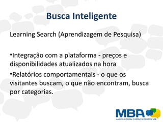 Busca Inteligente
Learning Search (Aprendizagem de Pesquisa)

•Integração com a plataforma - preços e
disponibilidades atualizados na hora
•Relatórios comportamentais - o que os
visitantes buscam, o que não encontram, busca
por categorias.
 