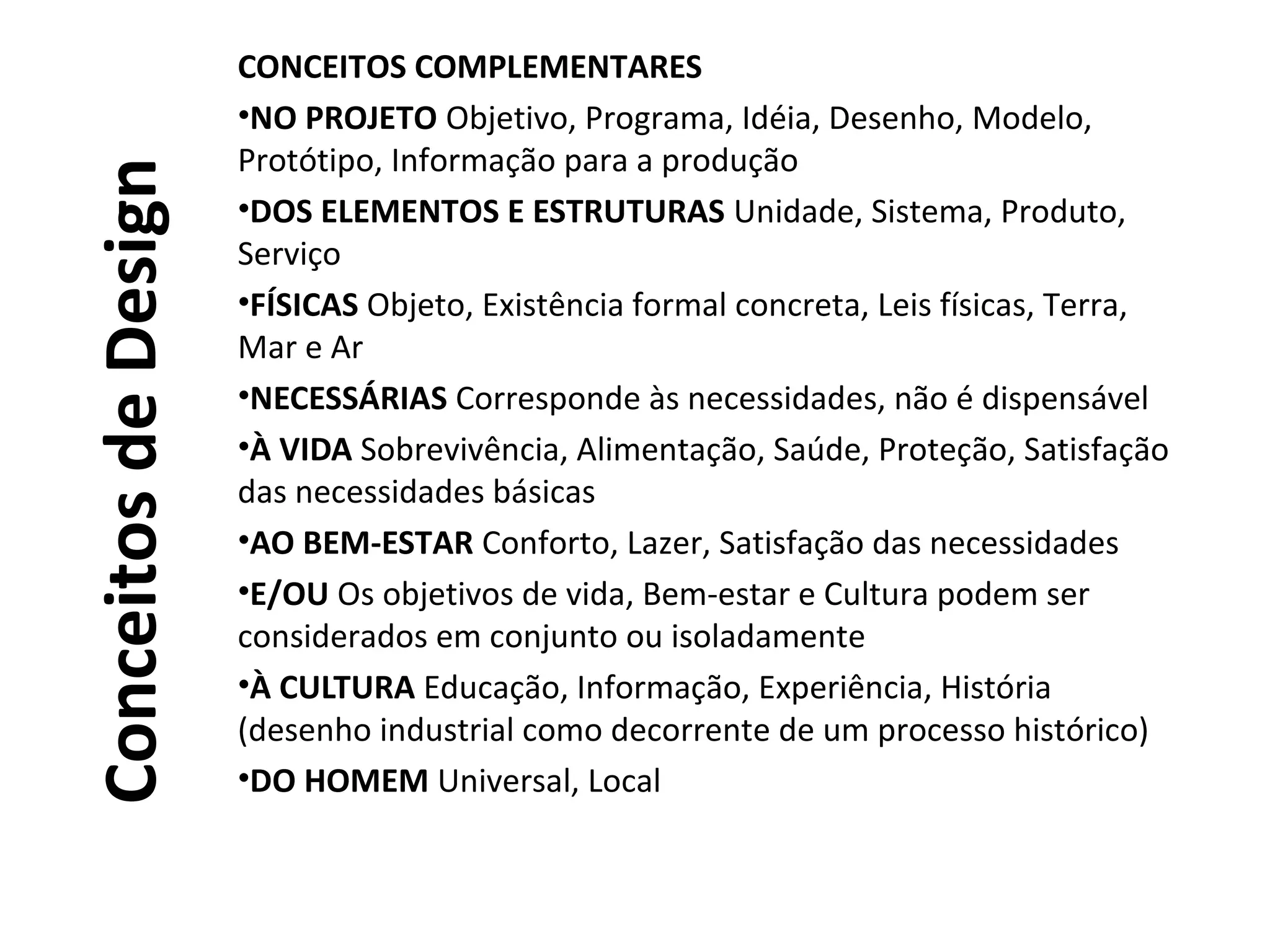 ConceitosdeDesign
CONCEITOS COMPLEMENTARES
•NO PROJETO Objetivo, Programa, Idéia, Desenho, Modelo,
Protótipo, Informação para a produção
•DOS ELEMENTOS E ESTRUTURAS Unidade, Sistema, Produto,
Serviço
•FÍSICAS Objeto, Existência formal concreta, Leis físicas, Terra,
Mar e Ar
•NECESSÁRIAS Corresponde às necessidades, não é dispensável
•À VIDA Sobrevivência, Alimentação, Saúde, Proteção, Satisfação
das necessidades básicas
•AO BEM-ESTAR Conforto, Lazer, Satisfação das necessidades
•E/OU Os objetivos de vida, Bem-estar e Cultura podem ser
considerados em conjunto ou isoladamente
•À CULTURA Educação, Informação, Experiência, História
(desenho industrial como decorrente de um processo histórico)
•DO HOMEM Universal, Local
 