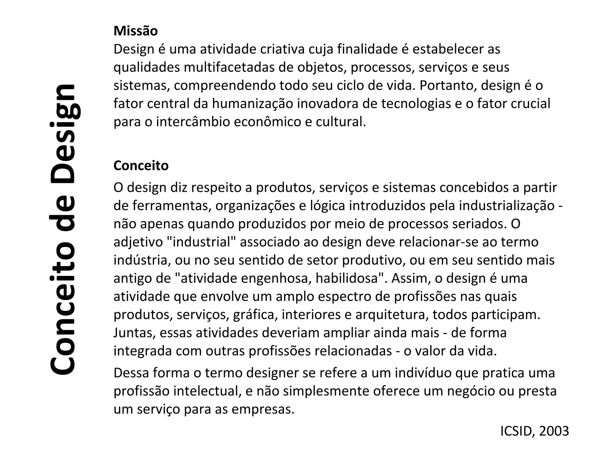 ConceitodeDesign
Missão
Design é uma atividade criativa cuja finalidade é estabelecer as
qualidades multifacetadas de objetos, processos, serviços e seus
sistemas, compreendendo todo seu ciclo de vida. Portanto, design é o
fator central da humanização inovadora de tecnologias e o fator crucial
para o intercâmbio econômico e cultural.
Conceito
O design diz respeito a produtos, serviços e sistemas concebidos a partir
de ferramentas, organizações e lógica introduzidos pela industrialização -
não apenas quando produzidos por meio de processos seriados. O
adjetivo "industrial" associado ao design deve relacionar-se ao termo
indústria, ou no seu sentido de setor produtivo, ou em seu sentido mais
antigo de "atividade engenhosa, habilidosa". Assim, o design é uma
atividade que envolve um amplo espectro de profissões nas quais
produtos, serviços, gráfica, interiores e arquitetura, todos participam.
Juntas, essas atividades deveriam ampliar ainda mais - de forma
integrada com outras profissões relacionadas - o valor da vida.
Dessa forma o termo designer se refere a um indivíduo que pratica uma
profissão intelectual, e não simplesmente oferece um negócio ou presta
um serviço para as empresas.
ICSID, 2003
 