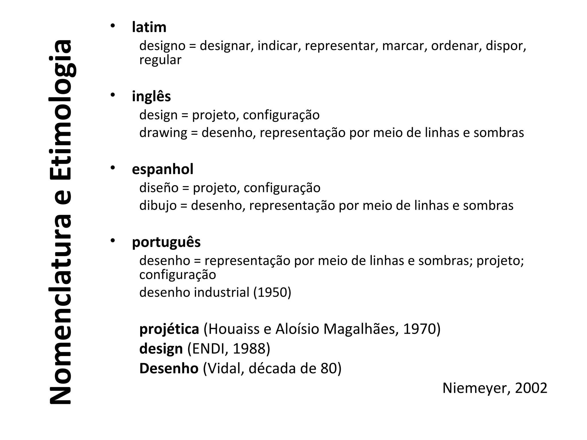NomenclaturaeEtimologia
• latim
designo = designar, indicar, representar, marcar, ordenar, dispor,
regular
• inglês
design = projeto, configuração
drawing = desenho, representação por meio de linhas e sombras
• espanhol
diseño = projeto, configuração
dibujo = desenho, representação por meio de linhas e sombras
• português
desenho = representação por meio de linhas e sombras; projeto;
configuração
desenho industrial (1950)
projética (Houaiss e Aloísio Magalhães, 1970)
design (ENDI, 1988)
Desenho (Vidal, década de 80)
Niemeyer, 2002
 