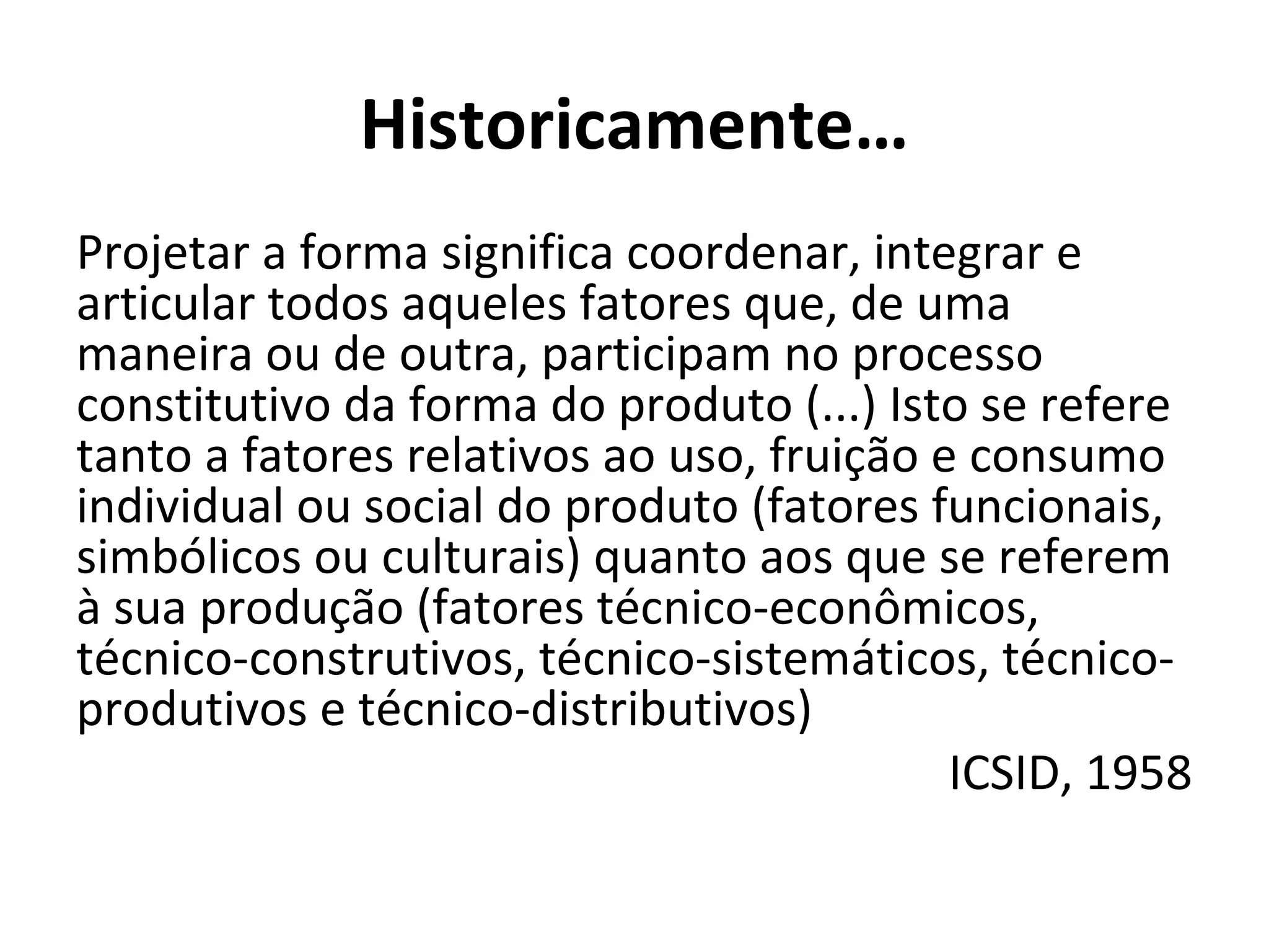 Historicamente…
Projetar a forma significa coordenar, integrar e
articular todos aqueles fatores que, de uma
maneira ou de outra, participam no processo
constitutivo da forma do produto (...) Isto se refere
tanto a fatores relativos ao uso, fruição e consumo
individual ou social do produto (fatores funcionais,
simbólicos ou culturais) quanto aos que se referem
à sua produção (fatores técnico-econômicos,
técnico-construtivos, técnico-sistemáticos, técnico-
produtivos e técnico-distributivos)
ICSID, 1958
 