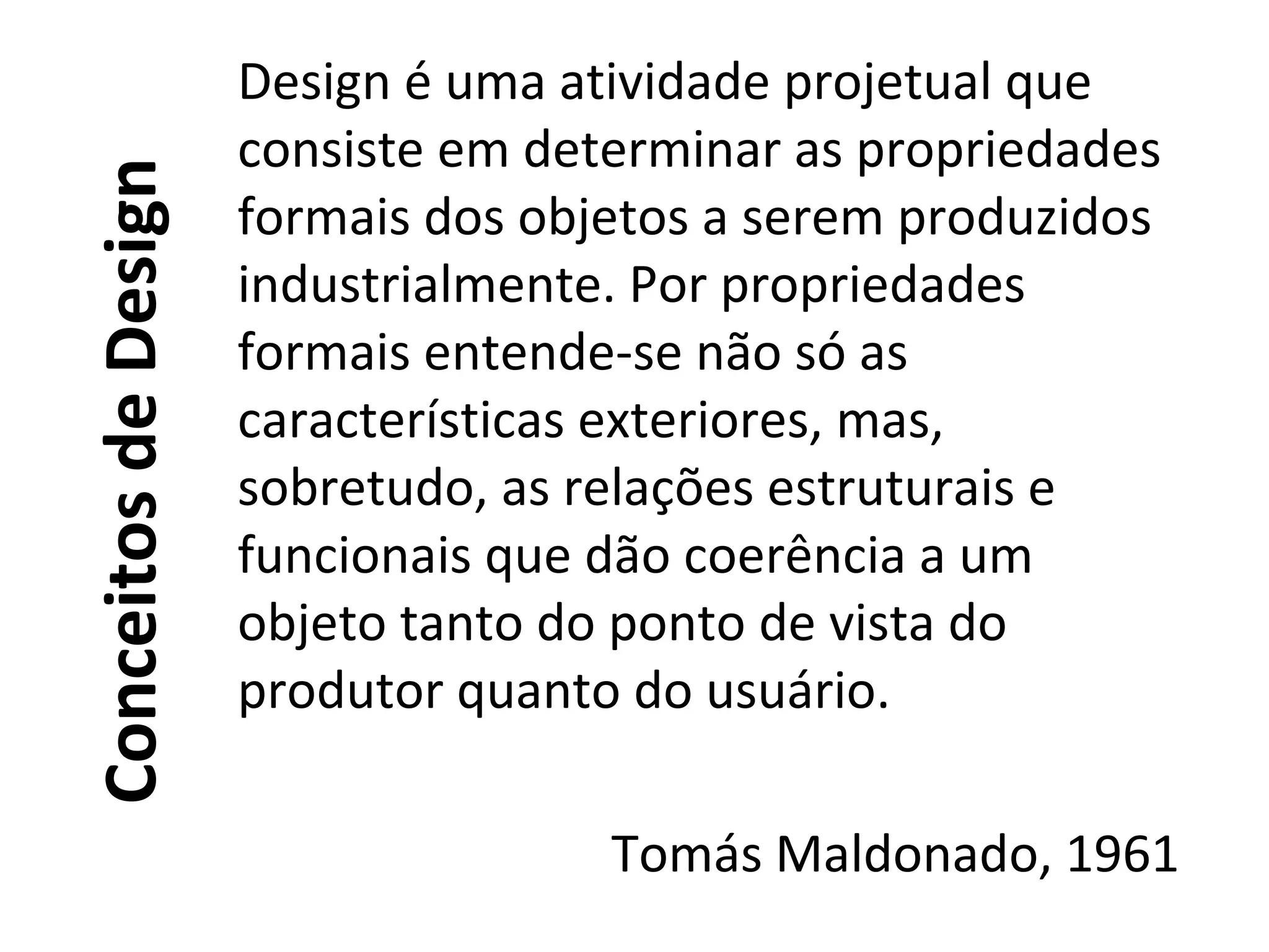 ConceitosdeDesign
Design é uma atividade projetual que
consiste em determinar as propriedades
formais dos objetos a serem produzidos
industrialmente. Por propriedades
formais entende-se não só as
características exteriores, mas,
sobretudo, as relações estruturais e
funcionais que dão coerência a um
objeto tanto do ponto de vista do
produtor quanto do usuário.
Tomás Maldonado, 1961
 