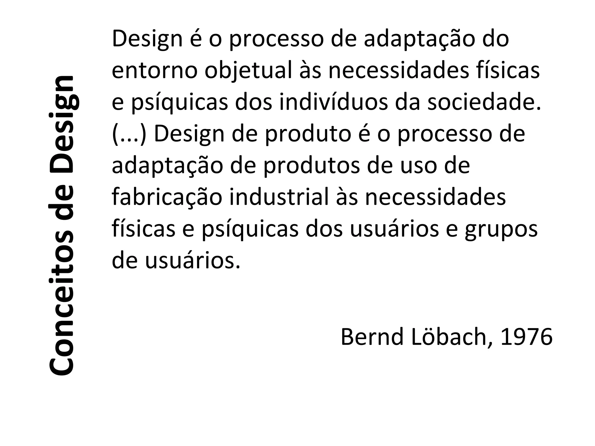 ConceitosdeDesign
Design é o processo de adaptação do
entorno objetual às necessidades físicas
e psíquicas dos indivíduos da sociedade.
(...) Design de produto é o processo de
adaptação de produtos de uso de
fabricação industrial às necessidades
físicas e psíquicas dos usuários e grupos
de usuários.
Bernd Löbach, 1976
 