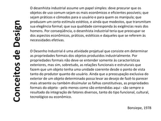 ConceitosdeDesign
O desenhista industrial assume um papel simples: deve procurar que os
objetos de uso comum sejam os mais econômicos e eficientes possíveis; que
sejam práticos e cômodos para o usuário e para quem os manipula; que
produzam um certo estímulo estético, e ainda que modestos, que transmitam
sua elegência formal; que sua qualidade corresponda às exigências reais dos
homens. Por conseqüência, o desenhista industrial teria que preocupar-se
dos aspectos econômicos, práticos, estéticos e daqueles que se referem às
necessidades efetivas.
O Desenho Industrial é uma atividade projetual que consiste em determinar
as propriedades formais dos objetos produzidos industrialmente. Por
propriedades formais não deve-se entender somente às características
exteriores, mas sim, sobretudo, as relações funcionais e estruturais que
fazem que um objeto tenha uma unidade coerente desde o ponto de vista
tanto do produtor quanto do usuário. Ainda que a preocupação exclusiva do
exterior de um objeto determinado possa levar ao desejo de fazê-lo parecer
mais atraente ou também dissimular as falhas constitutivas, as propriedades
formais do objeto - pelo menos como são entendidas aqui - são sempre o
resultado da integração de fatores diversos, tanto do tipo funcional, cultural,
tecnológico ou econômico.
Bonsiepe, 1978
 