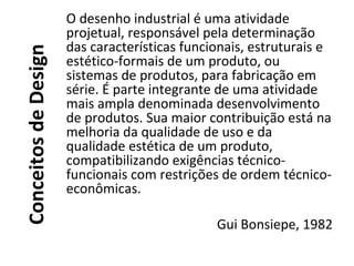 ConceitosdeDesign
O desenho industrial é uma atividade
projetual, responsável pela determinação
das características funcionais, estruturais e
estético-formais de um produto, ou
sistemas de produtos, para fabricação em
série. É parte integrante de uma atividade
mais ampla denominada desenvolvimento
de produtos. Sua maior contribuição está na
melhoria da qualidade de uso e da
qualidade estética de um produto,
compatibilizando exigências técnico-
funcionais com restrições de ordem técnico-
econômicas.
Gui Bonsiepe, 1982
 