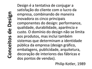 ConceitosdeDesign
Design é a tentativa de conjugar a
satisfação do cliente com o lucro da
empresa, combinando de maneira
inovadora os cinco principais
componentes do design: performance,
qualidade, durabilidade, aparência e
custo. O domínio do design não se limita
aos produtos, mas inclui também
sistemas que determinam a identidade
pública da empresa (design gráfico,
embalagens, publicidade, arquitetura,
decoração de interiores das fábricas e
dos pontos de vendas).
Philip Kotler, 1989
 
