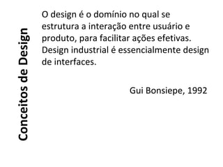 ConceitosdeDesign
O design é o domínio no qual se
estrutura a interação entre usuário e
produto, para facilitar ações efetivas.
Design industrial é essencialmente design
de interfaces.
Gui Bonsiepe, 1992
 