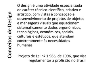 ConceitosdeDesign
O design é uma atividade especializada
de caráter técnico-científico, criativo e
artístico, com vistas à concepção e
desenvolvimento de projetos de objetos
e mensagens visuais que equacionem
sistematicamente dados ergonômicos,
tecnológicos, econômicos, sociais,
culturais e estéticos, que atendam
concretamente às necessidades
humanas.
Projeto de Lei nº 1.965, de 1996, que visa
regulamentar a profissão no Brasil
 
