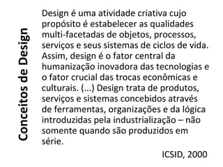 ConceitosdeDesign
Design é uma atividade criativa cujo
propósito é estabelecer as qualidades
multi-facetadas de objetos, processos,
serviços e seus sistemas de ciclos de vida.
Assim, design é o fator central da
humanização inovadora das tecnologias e
o fator crucial das trocas econômicas e
culturais. (...) Design trata de produtos,
serviços e sistemas concebidos através
de ferramentas, organizações e da lógica
introduzidas pela industrialização – não
somente quando são produzidos em
série.
ICSID, 2000
 