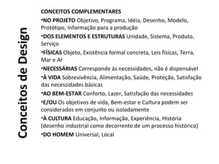 ConceitosdeDesign
CONCEITOS COMPLEMENTARES
•NO PROJETO Objetivo, Programa, Idéia, Desenho, Modelo,
Protótipo, Informação para a produção
•DOS ELEMENTOS E ESTRUTURAS Unidade, Sistema, Produto,
Serviço
•FÍSICAS Objeto, Existência formal concreta, Leis físicas, Terra,
Mar e Ar
•NECESSÁRIAS Corresponde às necessidades, não é dispensável
•À VIDA Sobrevivência, Alimentação, Saúde, Proteção, Satisfação
das necessidades básicas
•AO BEM-ESTAR Conforto, Lazer, Satisfação das necessidades
•E/OU Os objetivos de vida, Bem-estar e Cultura podem ser
considerados em conjunto ou isoladamente
•À CULTURA Educação, Informação, Experiência, História
(desenho industrial como decorrente de um processo histórico)
•DO HOMEM Universal, Local
 