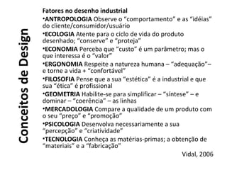 ConceitosdeDesign
Fatores no desenho industrial
•ANTROPOLOGIA Observe o “comportamento” e as “idéias”
do cliente/consumidor/usuário
•ECOLOGIA Atente para o ciclo de vida do produto
desenhado; “conserve” e “proteja”
•ECONOMIA Perceba que “custo” é um parâmetro; mas o
que interessa é o “valor”
•ERGONOMIA Respeite a natureza humana – “adequação”–
e torne a vida + “confortável”
•FILOSOFIA Pense que a sua “estética” é a industrial e que
sua “ética” é profissional
•GEOMETRIA Habilite-se para simplificar – “síntese” – e
dominar – “coerência” – as linhas
•MERCADOLOGIA Compare a qualidade de um produto com
o seu “preço” e “promoção”
•PSICOLOGIA Desenvolva necessariamente a sua
“percepção” e “criatividade”
•TECNOLOGIA Conheça as matérias-primas; a obtenção de
“materiais” e a “fabricação”
Vidal, 2006
 