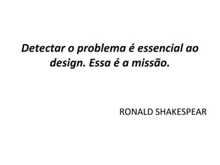 Detectar o problema é essencial ao
design. Essa é a missão.
RONALD SHAKESPEAR
 
