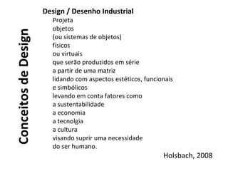 ConceitosdeDesign
Design / Desenho Industrial
Projeta
objetos
(ou sistemas de objetos)
físicos
ou virtuais
que serão produzidos em série
a partir de uma matriz
lidando com aspectos estéticos, funcionais
e simbólicos
levando em conta fatores como
a sustentabilidade
a economia
a tecnolgia
a cultura
visando suprir uma necessidade
do ser humano.
Holsbach, 2008
 