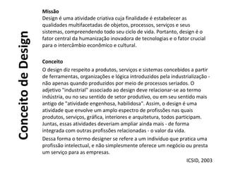 ConceitodeDesign
Missão
Design é uma atividade criativa cuja finalidade é estabelecer as
qualidades multifacetadas de objetos, processos, serviços e seus
sistemas, compreendendo todo seu ciclo de vida. Portanto, design é o
fator central da humanização inovadora de tecnologias e o fator crucial
para o intercâmbio econômico e cultural.
Conceito
O design diz respeito a produtos, serviços e sistemas concebidos a partir
de ferramentas, organizações e lógica introduzidos pela industrialização -
não apenas quando produzidos por meio de processos seriados. O
adjetivo "industrial" associado ao design deve relacionar-se ao termo
indústria, ou no seu sentido de setor produtivo, ou em seu sentido mais
antigo de "atividade engenhosa, habilidosa". Assim, o design é uma
atividade que envolve um amplo espectro de profissões nas quais
produtos, serviços, gráfica, interiores e arquitetura, todos participam.
Juntas, essas atividades deveriam ampliar ainda mais - de forma
integrada com outras profissões relacionadas - o valor da vida.
Dessa forma o termo designer se refere a um indivíduo que pratica uma
profissão intelectual, e não simplesmente oferece um negócio ou presta
um serviço para as empresas.
ICSID, 2003
 