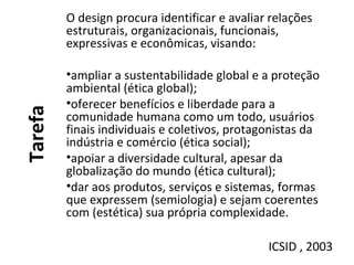 Tarefa
O design procura identificar e avaliar relações
estruturais, organizacionais, funcionais,
expressivas e econômicas, visando:
•ampliar a sustentabilidade global e a proteção
ambiental (ética global);
•oferecer benefícios e liberdade para a
comunidade humana como um todo, usuários
finais individuais e coletivos, protagonistas da
indústria e comércio (ética social);
•apoiar a diversidade cultural, apesar da
globalização do mundo (ética cultural);
•dar aos produtos, serviços e sistemas, formas
que expressem (semiologia) e sejam coerentes
com (estética) sua própria complexidade.
ICSID , 2003
 
