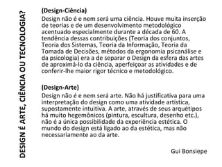 DESIGNÉARTE,CIÊNCIAOUTECNOLOGIA?
(Design-Ciência)
Design não é e nem será uma ciência. Houve muita inserção
de teorias e de um desenvolvimento metodológico
acentuado especialmente durante a década de 60. A
tendência dessas contribuições (Teoria dos conjuntos,
Teoria dos Sistemas, Teoria da Informação, Teoria da
Tomada de Decisões, métodos da ergonomia psicanálise e
da psicologia) era a de separar o Design da esfera das artes
de aproximá-lo da ciência, aperfeiçoar as atividades e de
conferir-lhe maior rigor técnico e metodológico.
(Design-Arte)
Design não é e nem será arte. Não há justificativa para uma
interpretação do design como uma atividade artística,
supostamente intuitiva. A arte, através de seus arquétipos
há muito hegemônicos (pintura, escultura, desenho etc.),
não é a única possibilidade da experiência estética. O
mundo do design está ligado ao da estética, mas não
necessariamente ao da arte.
Gui Bonsiepe
 