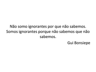 Não somo ignorantes por que não sabemos.
Somos ignorantes porque não sabemos que não
sabemos.
Gui Bonsiepe
 