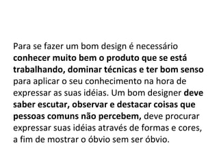 Para se fazer um bom design é necessário
conhecer muito bem o produto que se está
trabalhando, dominar técnicas e ter bom senso
para aplicar o seu conhecimento na hora de
expressar as suas idéias. Um bom designer deve
saber escutar, observar e destacar coisas que
pessoas comuns não percebem, deve procurar
expressar suas idéias através de formas e cores,
a fim de mostrar o óbvio sem ser óbvio.
 